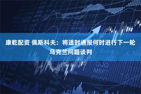 康乾配资 佩斯科夫：将适时通报何时进行下一轮乌克兰问题谈判