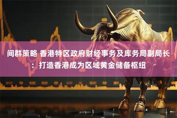 间群策略 香港特区政府财经事务及库务局副局长：打造香港成为区域黄金储备枢纽