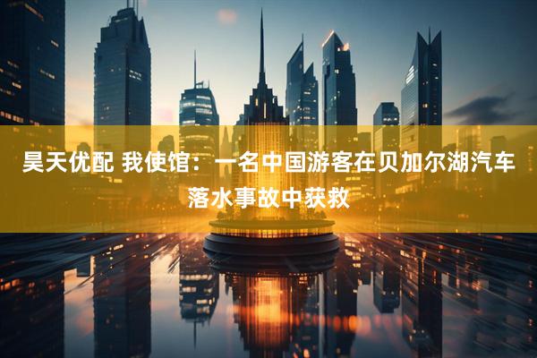 昊天优配 我使馆：一名中国游客在贝加尔湖汽车落水事故中获救