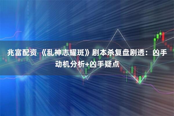 兆富配资 《乱神志耀斑》剧本杀复盘剧透：凶手动机分析+凶手疑点