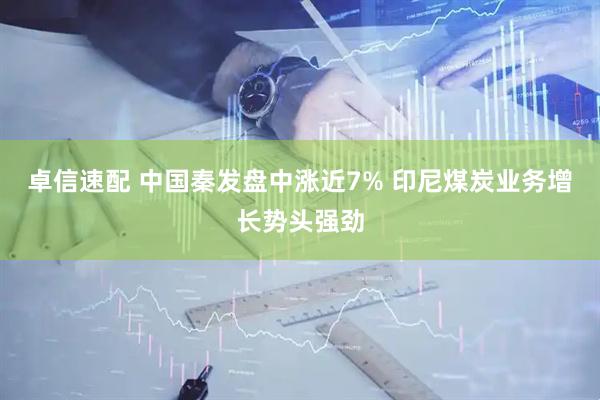 卓信速配 中国秦发盘中涨近7% 印尼煤炭业务增长势头强劲