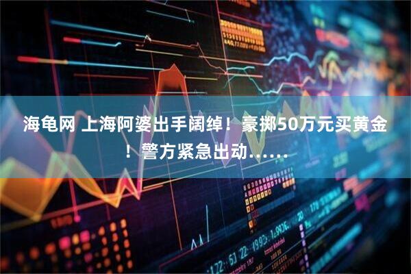 海龟网 上海阿婆出手阔绰！豪掷50万元买黄金！警方紧急出动……
