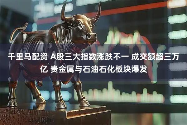 千里马配资 A股三大指数涨跌不一 成交额超三万亿 贵金属与石油石化板块爆发