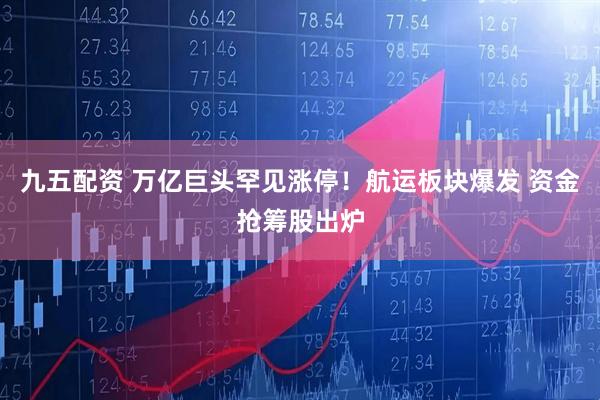 九五配资 万亿巨头罕见涨停！航运板块爆发 资金抢筹股出炉