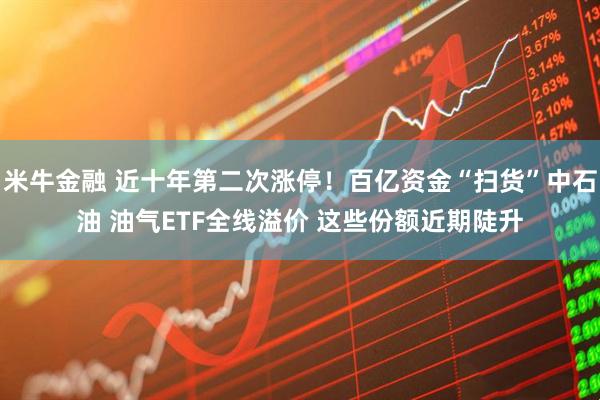 米牛金融 近十年第二次涨停！百亿资金“扫货”中石油 油气ETF全线溢价 这些份额近期陡升
