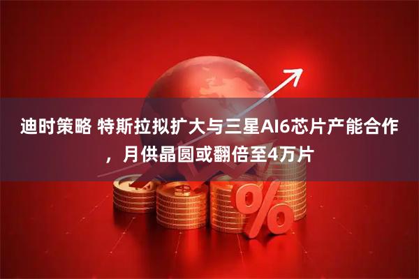 迪时策略 特斯拉拟扩大与三星AI6芯片产能合作，月供晶圆或翻倍至4万片