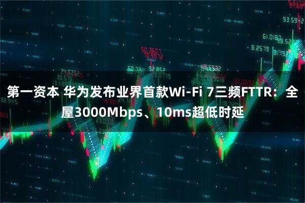 第一资本 华为发布业界首款Wi-Fi 7三频FTTR：全屋3000Mbps、10ms超低时延
