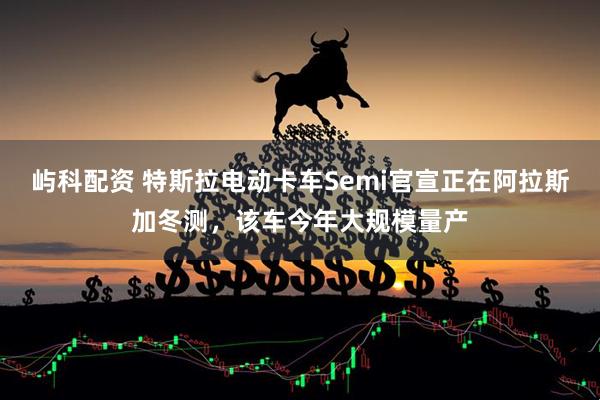 屿科配资 特斯拉电动卡车Semi官宣正在阿拉斯加冬测，该车今年大规模量产