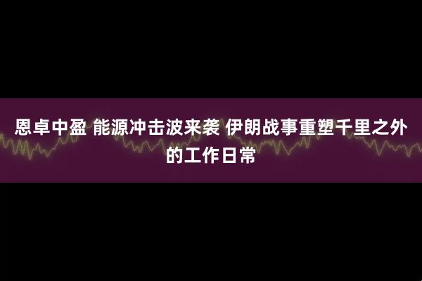 恩卓中盈 能源冲击波来袭 伊朗战事重塑千里之外的工作日常