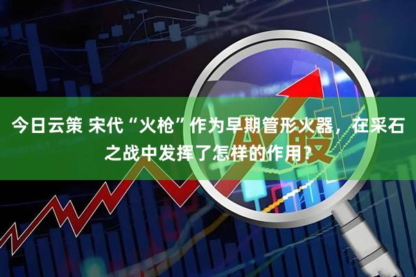 今日云策 宋代“火枪”作为早期管形火器，在采石之战中发挥了怎样的作用？
