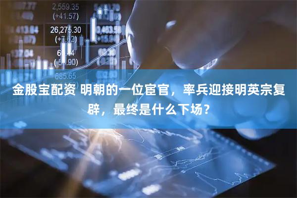金股宝配资 明朝的一位宦官，率兵迎接明英宗复辟，最终是什么下场？