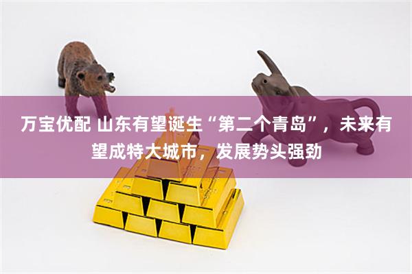 万宝优配 山东有望诞生“第二个青岛”，未来有望成特大城市，发展势头强劲