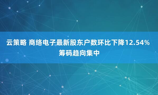 云策略 商络电子最新股东户数环比下降12.54% 筹码趋向集中