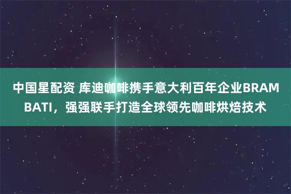 中国星配资 库迪咖啡携手意大利百年企业BRAMBATI，强强联手打造全球领先咖啡烘焙技术