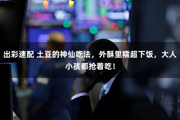 出彩速配 土豆的神仙吃法，外酥里糯超下饭，大人小孩都抢着吃！