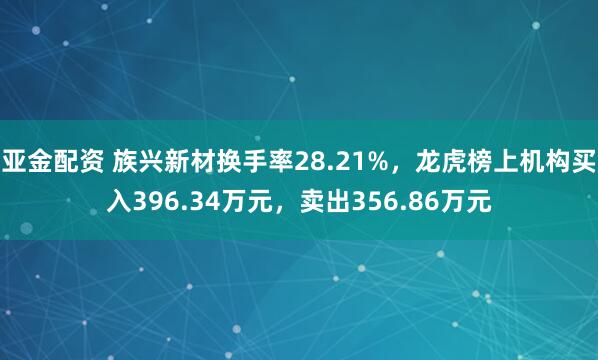 亚金配资 族兴新材换手率28.21%，龙虎榜上机构买入396.34万元，卖出356.86万元
