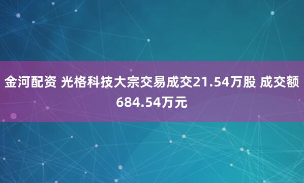 金河配资 光格科技大宗交易成交21.54万股 成交额684.54万元