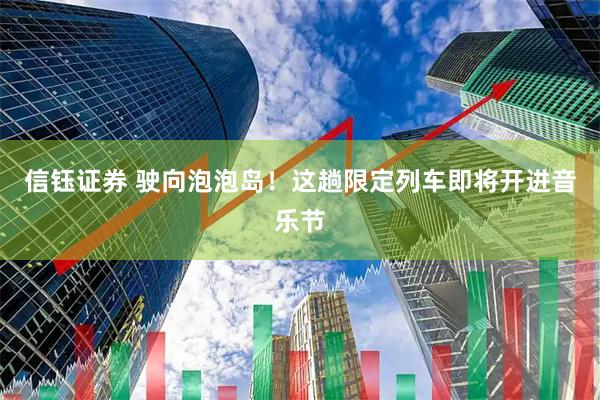 信钰证券 驶向泡泡岛！这趟限定列车即将开进音乐节