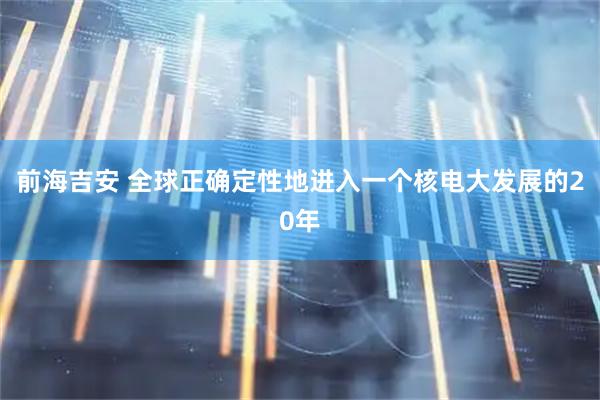 前海吉安 全球正确定性地进入一个核电大发展的20年