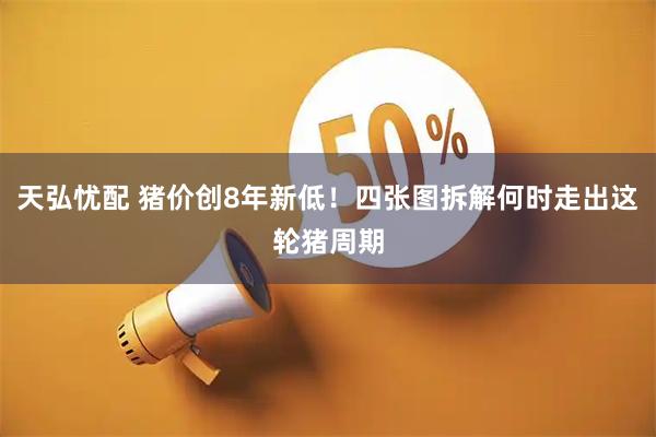 天弘忧配 猪价创8年新低！四张图拆解何时走出这轮猪周期