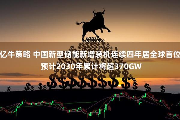亿牛策略 中国新型储能新增装机连续四年居全球首位 预计2030年累计将超370GW