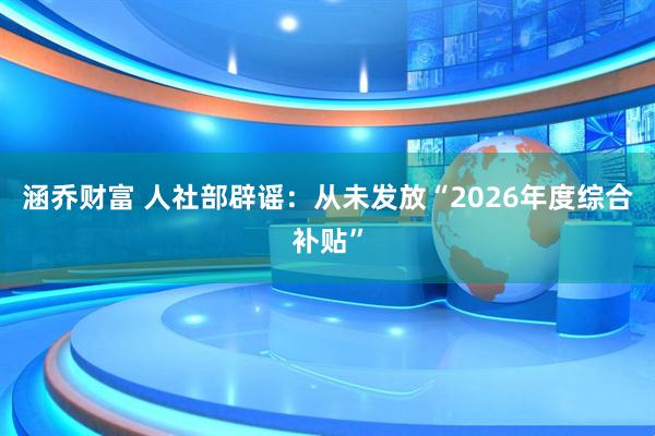涵乔财富 人社部辟谣：从未发放“2026年度综合补贴”