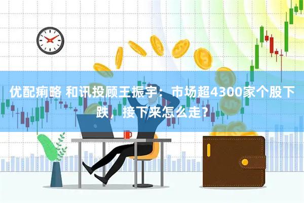 优配痢略 和讯投顾王振宇：市场超4300家个股下跌，接下来怎么走？