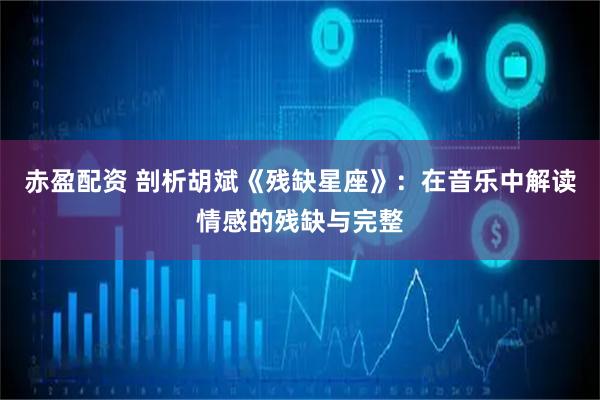 赤盈配资 剖析胡斌《残缺星座》：在音乐中解读情感的残缺与完整