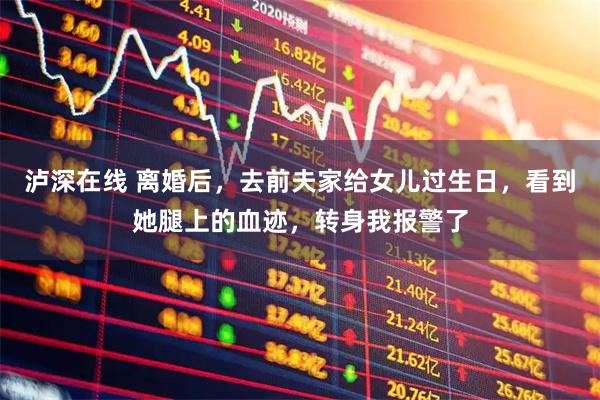 泸深在线 离婚后，去前夫家给女儿过生日，看到她腿上的血迹，转身我报警了