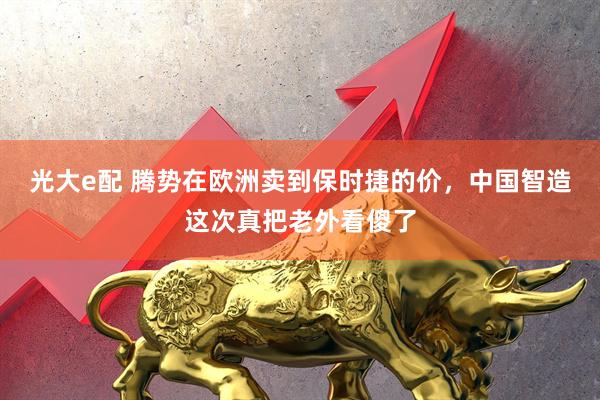 光大e配 腾势在欧洲卖到保时捷的价，中国智造这次真把老外看傻了