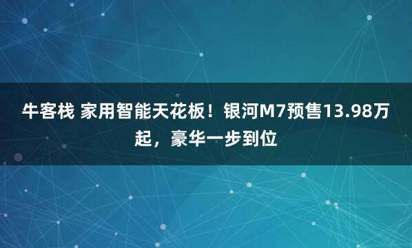 牛客栈 家用智能天花板！银河M7预售13.98万起，豪华一步到位