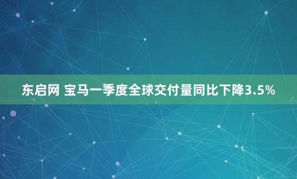 东启网 宝马一季度全球交付量同比下降3.5%