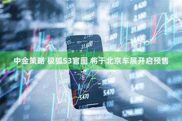 中金策略 极狐S3官图 将于北京车展开启预售