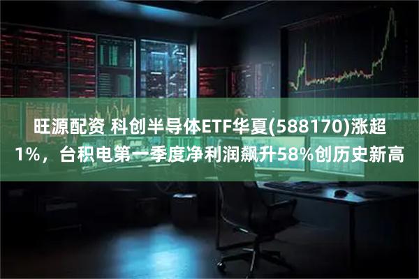 旺源配资 科创半导体ETF华夏(588170)涨超1%，台积电第一季度净利润飙升58%创历史新高