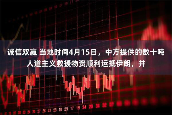 诚信双赢 当地时间4月15日，中方提供的数十吨人道主义救援物资顺利运抵伊朗，并