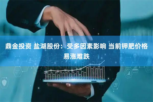鼎金投资 盐湖股份：受多因素影响 当前钾肥价格易涨难跌