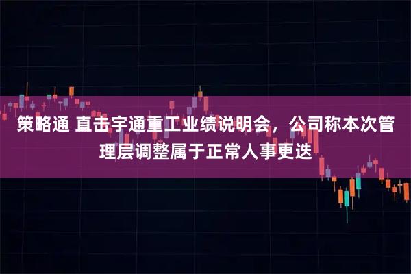 策略通 直击宇通重工业绩说明会，公司称本次管理层调整属于正常人事更迭