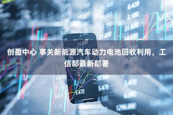 创盈中心 事关新能源汽车动力电池回收利用，工信部最新部署