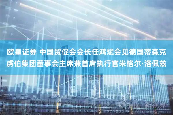 欧皇证券 中国贸促会会长任鸿斌会见德国蒂森克虏伯集团董事会主席兼首席执行官米格尔·洛佩兹