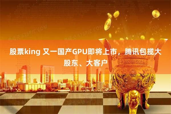 股票king 又一国产GPU即将上市，腾讯包揽大股东、大客户