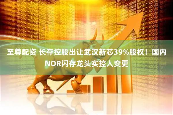 至尊配资 长存控股出让武汉新芯39%股权！国内NOR闪存龙头实控人变更