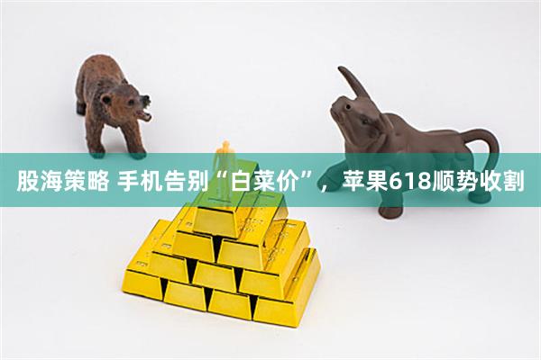 股海策略 手机告别“白菜价”，苹果618顺势收割