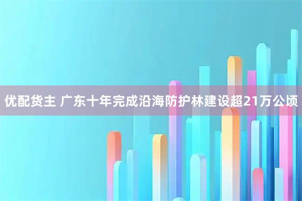 优配货主 广东十年完成沿海防护林建设超21万公顷