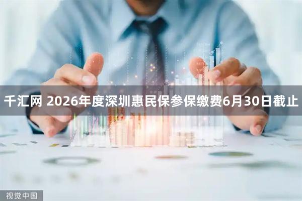 千汇网 2026年度深圳惠民保参保缴费6月30日截止