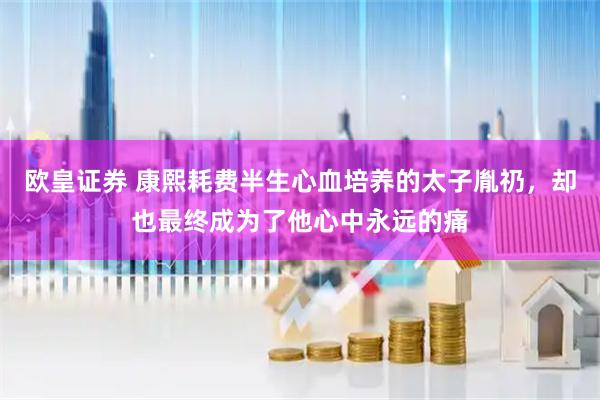 欧皇证券 康熙耗费半生心血培养的太子胤礽，却也最终成为了他心中永远的痛