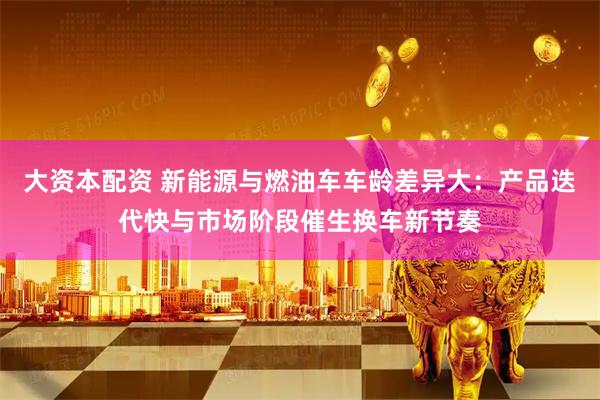 大资本配资 新能源与燃油车车龄差异大:产品迭代快与市场阶段催生换车新节奏