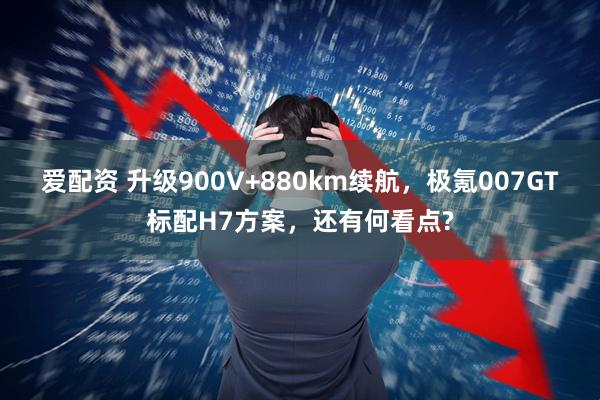 爱配资 升级900V+880km续航,极氪007GT标配H7方案,还有何看点?