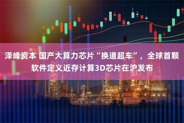 泽峰资本 国产大算力芯片“换道超车”，全球首颗软件定义近存计算3D芯片在沪发布