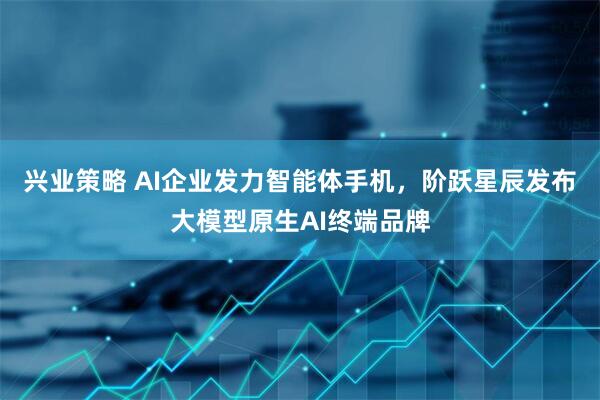 兴业策略 AI企业发力智能体手机,阶跃星辰发布大模型原生AI终端品牌
