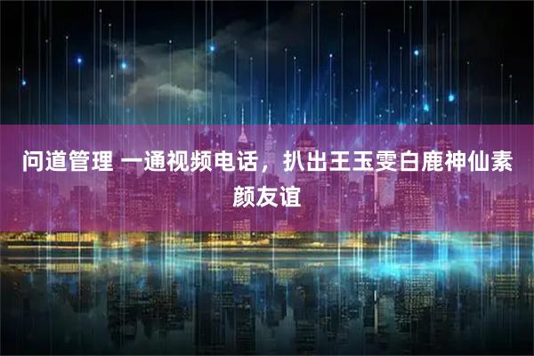 问道管理 一通视频电话，扒出王玉雯白鹿神仙素颜友谊